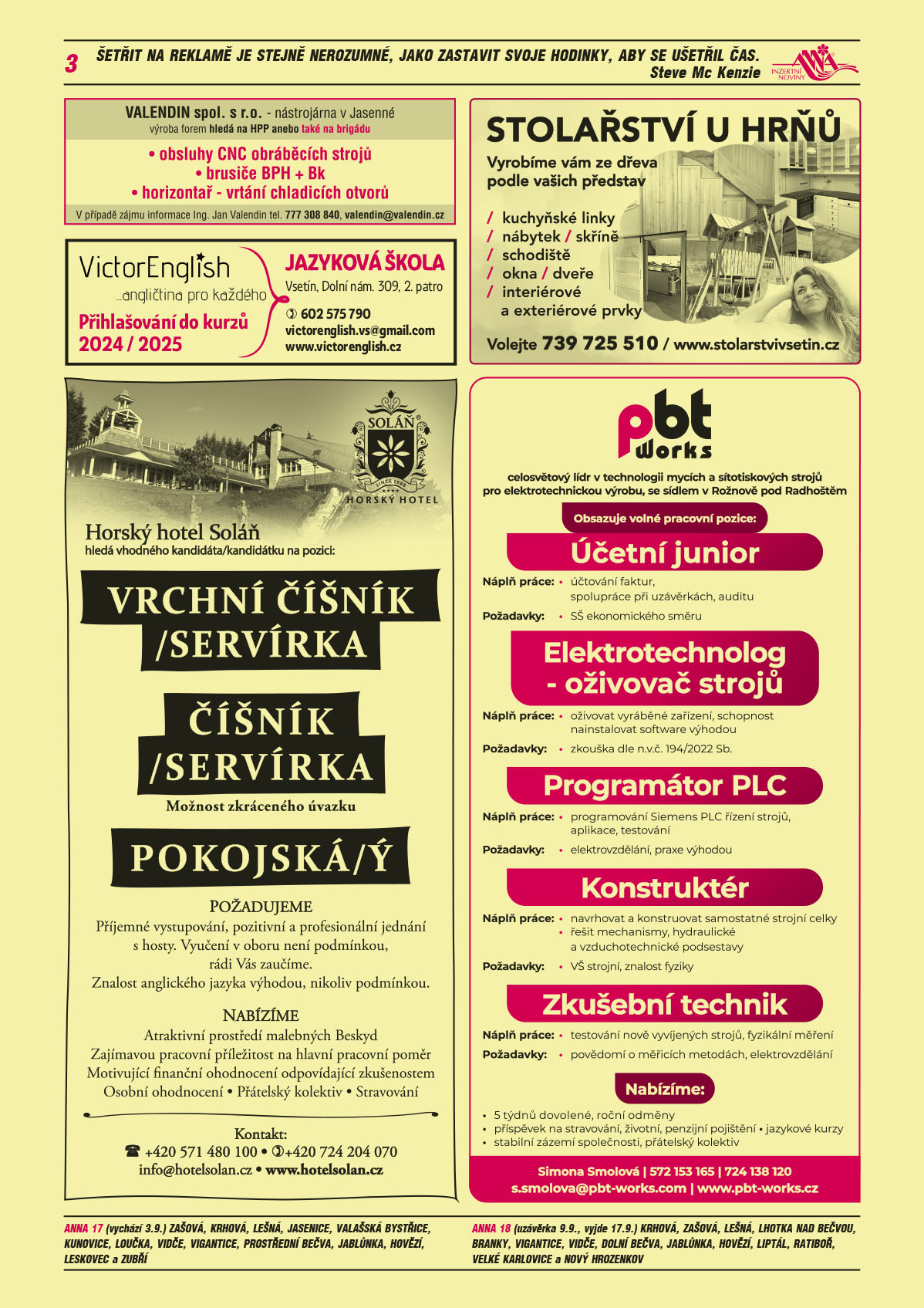 ANNA vesnice - obec obce navíc na přání: ANNA 17 (uzávěrka vychází 3.9.) Zašová, Krhová, Lešná, Jasenice, Valašská Bystřice, Kunovice, Loučka, Vidče, Vigantice, Prostřední Bečva, Jablůnka, Hovězí, Leskovec a Zubří, ANNA 18 (uzávěrka 9.9., vyjde 17.9.) Krhová, Zašová, Lešná, Lhotka nad Bečvou, Branky, Vigantice, Vidče, Dolní Bečva, Jablůnka, Hovězí, Liptál, Ratiboř, Velké Karlovice a Nový HrozenkovVALENDIN spol. s r.o. nástrojárna v Jasenné, výroba forem hledá na HPP anebo také na brigádu: obsluhy CNC obráběcích strojů, brusiče BPH + Bk,  horizontař - vrtání chladicích otvorů. V případě zájmu informace Ing. Jan Valendin tel. 777 308 840, valendin@valendin.czVictorEnglish angličtina pro každého. Přihlašování do kurzů 2024/2025. Jazyková škola, Vsetín, Dolní náměstí 309, 2. Patro, T 602 575 790, victorenglish.vs@gmail.com, www.victorenglish.czHorský hotel Soláň hledá vhodného kandidáta/kandidátku na pozici: Vrchní číšník/číšnice, číšník/servírka, Pokojská/ý. Požadujeme: Příjemné vystupování, pozitivní a profesionální jednání s hosty. Vyučení v oboru není podmínkou, rádi Vás zaučíme. Znalost anglického jazyka výhodou, nikoliv podmínkou. Nabízíme: Atraktivní prostředí malebných Beskyd, Zajímavou pracovní příležitost na hlavní pracovní poměr, Motivující finanční ohodnocení odpovídající zkušenostem, Osobní ohodnocení, Přátelský kolektiv, Stravování. Kontakt: T +420 571 480 100, +420 724 204 070, info@hotelsolan.cz, www.hotelsolan.czSTOLAŘSTVÍ U HRŇŮ kuchyňské linky, nábytek, skříně, schodiště, okna, dveře, interiérové a exteriérové prvky. Vyrobíme vám ze dřeva podle vašich představ. Volejte 739 725 510, www.stolarstvivsetin.czPBT Works s.r.o. Rožnov pod Radhoštěm, celosvětový leader v technologii mycích a sítotiskových strojů pro elektrotechnickou výrobu obsazuje pozice: Účetní junior, účtování faktur, spolupráce při uzávěrkách, auditu. Požadavky: SŠ ekonomického směru. Elektrotechnolog - oživovač strojů. Náplň práce: oživovat vyráběné zařízení, schopnost nainstalovat software výhodou. Požadavky: zkouška dle n.v.č. 194/2022 Sb. Programátor PLC. Náplň: Programování Siemens PLC řízení strojů, aplikace, testování Požadavky: elektrovzdělání, praxe výhodou. Svářeč Náplň práce: TIG svařování nerezových sestav dle výkresové dokumentace Požadavky: vyučení v oboru (praxe výhodou), svářečský průkaz. Konstruktér. Náplň práce: navrhovat a konstruovat samostatné strojní celky řešit mechanismy, hydraulické a vzduchotech. podsestavy. Požadavky: VŠ strojní, znalost fyziky. Zkušební technik. Náplň práce: testování nově vyvíjených strojů, fyzikální měření. Požadavky: povědomí o měřících metodách, elektrovzdělání. Nabízíme: 5 týdnů dovolené, roční odměny, příspěvek na stravování, životní, penzijní pojištění, jazykové kurzy, stabilní zázemí společnosti, přátelský kolektiv. Simona Smolová, T 572 153 165, T 724 138 120, s.smolova@pbt-works.com, www.pbt-works.cz 